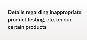 Details regarding inappropriate product testing, etc. on our certain products
